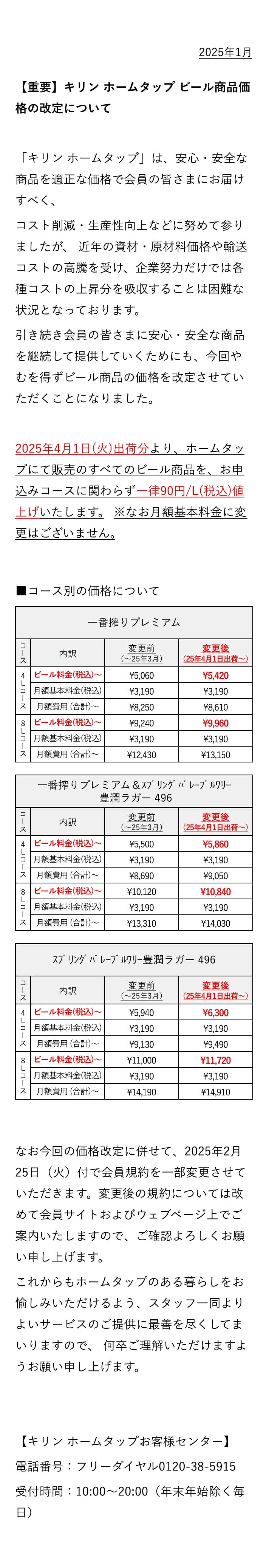 2025年1月 【重要】キリン ホームタップ ビール商品価格の改定について 「キリン ホームタップ」は、安心・安全な商品を適正な価格で会員の皆さまにお届けすべく、コスト削減・生産性向上などに努めて参りましたが、 近年の資材・原材料価格や輸送コストの高騰を受け、企業努力だけでは各種コストの上昇分を吸収することは困難な状況となっております。 引き続き会員の皆さまに安心・安全な商品を継続して提供していくためにも、今回やむを得ずビール商品の価格を改定させていただくことになりました。2025年4月1日(火)出荷分より、ホームタップにて販売のすべてのビール商品を、お申込みコースに関わらず一律90円/L(税込)値上げいたします。 ※なお月額基本料金に変更はございません。なお今回の価格改定に併せて、2025年2月25日（火）付で会員規約を一部変更させていただきます。変更後の規約については改めて会員サイトおよびウェブページ上でご案内いたしますので、ご確認よろしくお願い申し上げます。これからもホームタップのある暮らしをお愉しみいただけるよう、スタッフ一同よりよいサービスのご提供に最善を尽くしてまいりますので、 何卒ご理解いただけますようお願い申し上げます。【キリン ホームタップお客様センター】 電話番号：フリーダイヤル0120-38-5915 受付時間：10:00〜20:00（年末年始除く毎日）