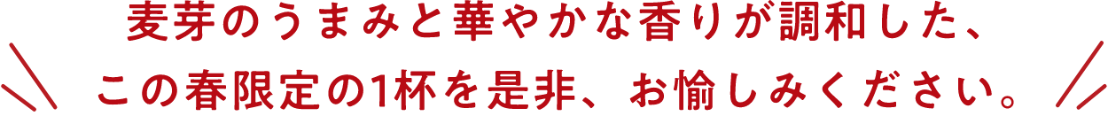 麦芽のうまみと華やかな香りが調和した、この春限定の1杯を是非、お愉しみください。