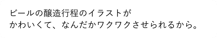 ビールの醸造行程のイラストがかわいくて、なんだかワクワクさせられるから。