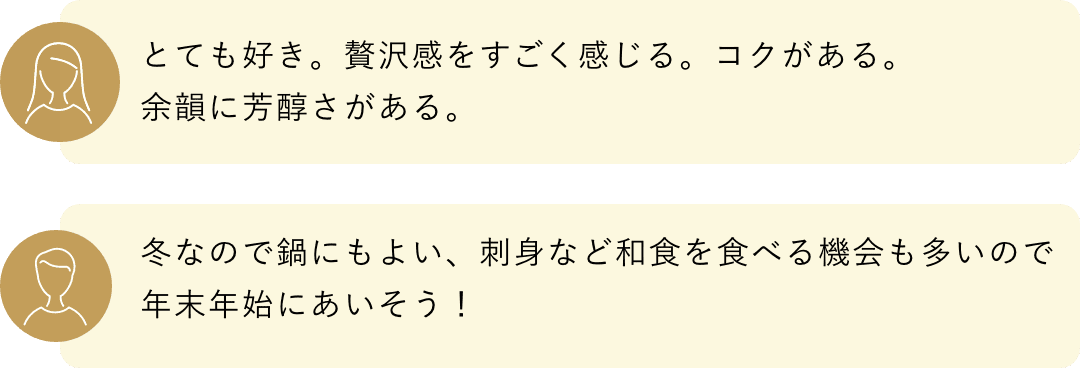 とても好き。贅沢感をすごく感じる。コクがある。余韻に芳醇さがある。冬なので鍋にもよい、刺身など和食を食べる機会も多いので年末年始にあいそう！