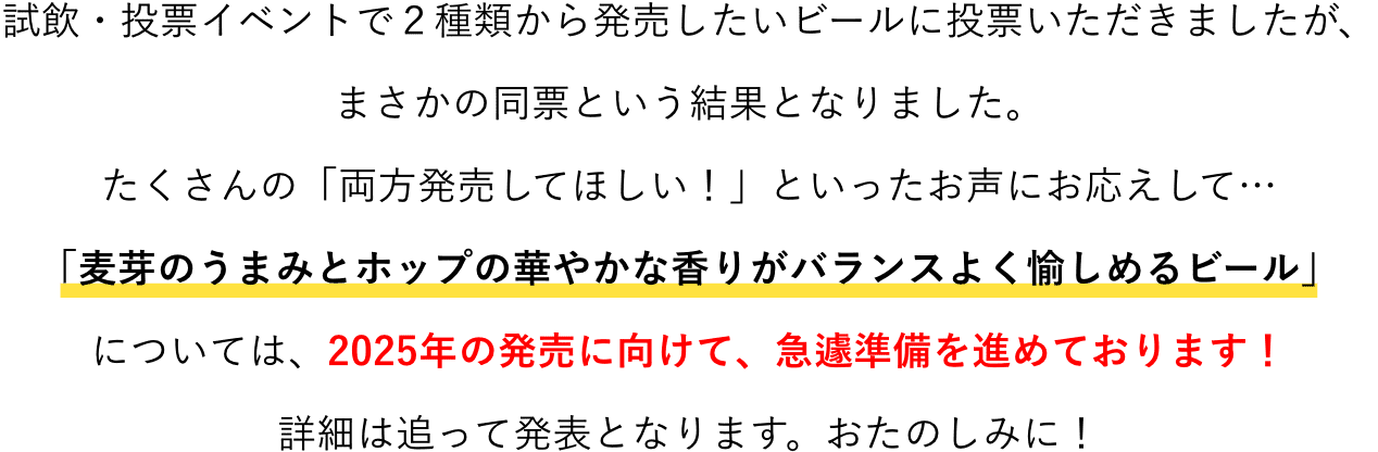 試飲・投票イベントで２種類から発売したいビールに投票いただきましたが、まさかの同票という結果となりました。たくさんの「両方発売してほしい！」といったお声にお応えして…「麦芽のうまみとホップの華やかな香りがバランスよく愉しめるビール」については、2025年の発売に向けて、急遽準備を進めております！詳細は追って発表となります。おたのしみに！