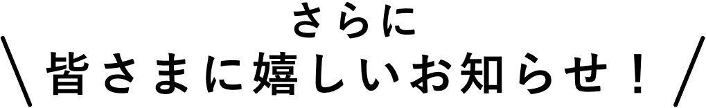 さらに皆さまに嬉しいお知らせ！