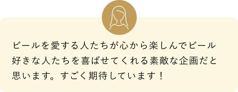 ビールを愛する人たちが心から楽しんでビール好きな人たちを喜ばせてくれる素敵な企画だと思います。すごく期待しています！