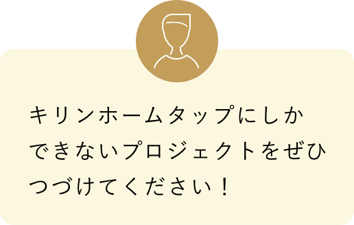 キリンホームタップにしかできないプロジェクトをぜひつづけてください！