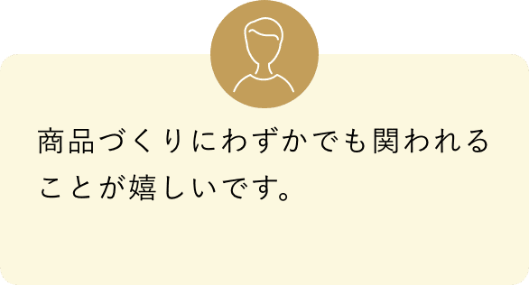 商品づくりにわずかでも関われることが嬉しいです。