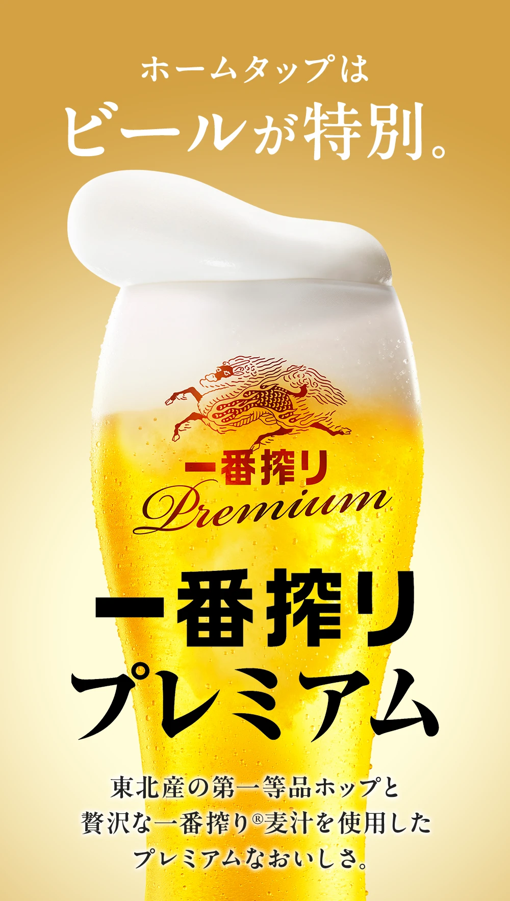 ホームタップはビールが特別。 一番搾りプレミアム 東北産の第一等品ホップと贅沢な一番搾り®麦汁を使用したプレミアムなおいしさ。