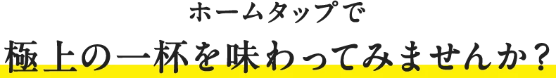 ホームタップで極上の一杯を味わってみませんか？