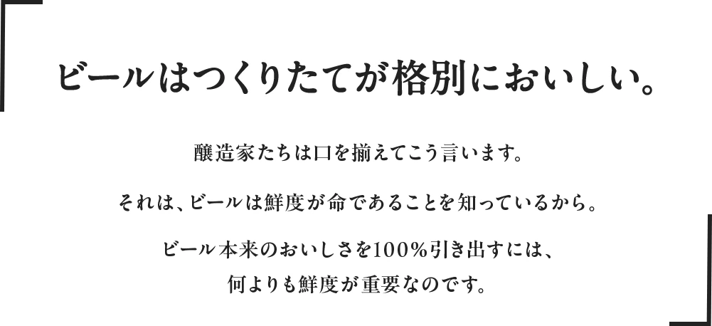 ビールはつくりたてが格別においしい。醸造家たちは口を揃えてこう言います。それは、ビールは鮮度が命であることを知っているから。ビール本来のおいしさを100％引き出すには、何よりも鮮度が重要なのです。