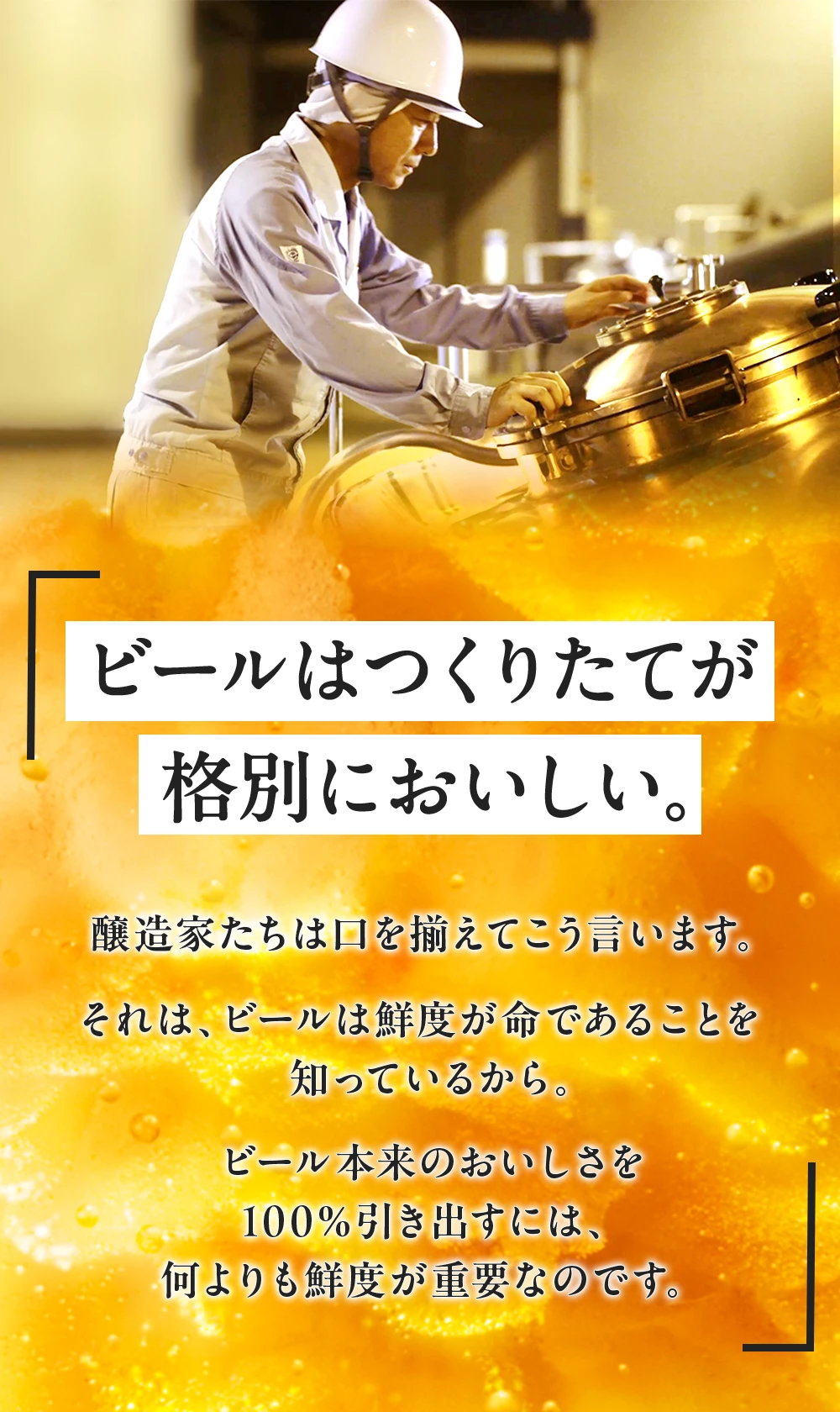 ビールはつくりたてが格別においしい。醸造家たちは口を揃えてこう言います。それは、ビールは鮮度が命であることを知っているから。ビール本来のおいしさを100％引き出すには、何よりも鮮度が重要なのです。