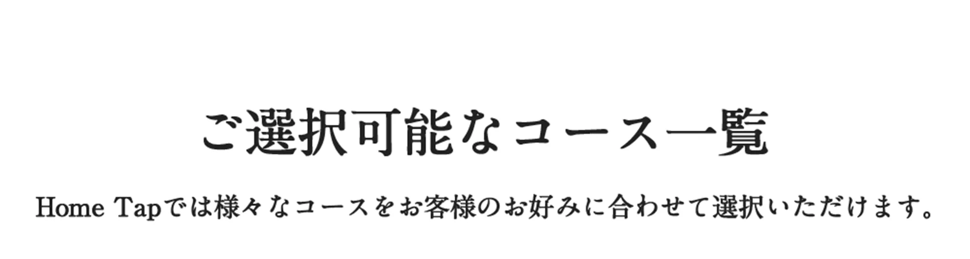 ご選択可能なコース一覧　Home Tapでは様々なコースをお客様のお好みに合わせて選択いただけます。