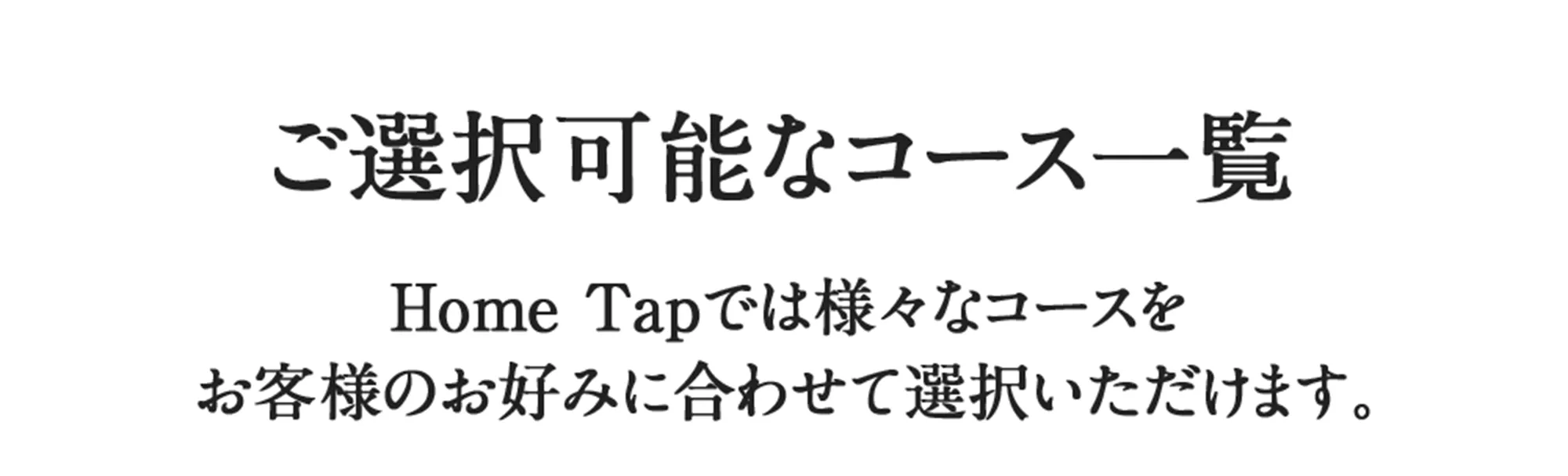 ご選択可能なコース一覧　Home Tapでは様々なコースをお客様のお好みに合わせて選択いただけます。