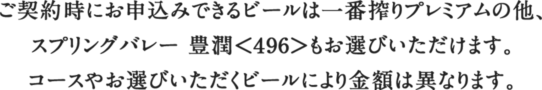 ご契約時にお申込みできるビールは一番搾りプレミアムの他、スプリングバレー 豊潤＜496＞もお選びいただけます。コースやお選びいただくビールにより金額は異なります。