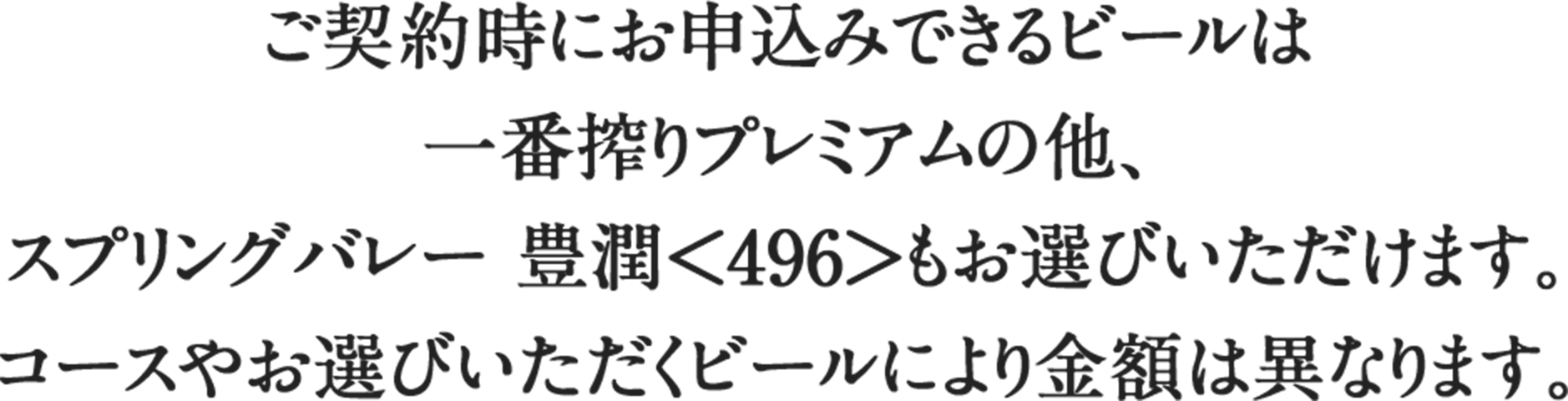 ご契約時にお申込みできるビールは一番搾りプレミアムの他、スプリングバレー 豊潤＜496＞もお選びいただけます。コースやお選びいただくビールにより金額は異なります。