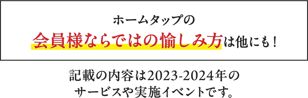 ホームタップの会員様ならではの愉しみ方は他にも！ ホームタップの会員様ならではの愉しみ方は他にも！ 記載の内容は2023-2024年のサービスや実施イベントです。