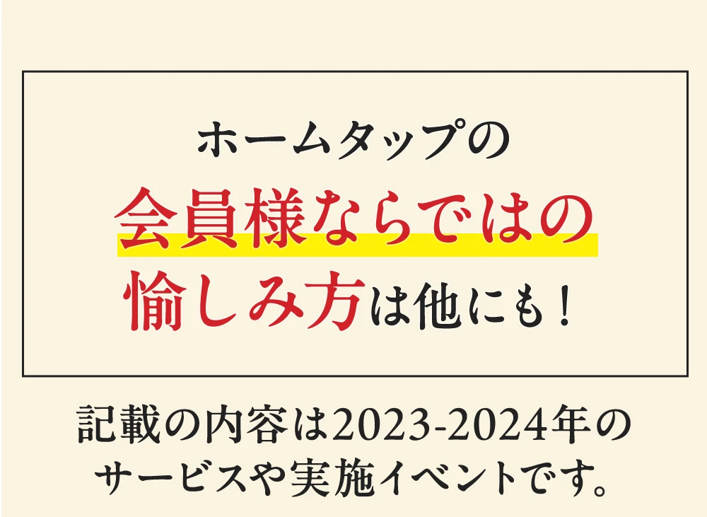 ホームタップの会員様ならではの愉しみ方は他にも！ ホームタップの会員様ならではの愉しみ方は他にも！ 記載の内容は2023-2024年のサービスや実施イベントです。