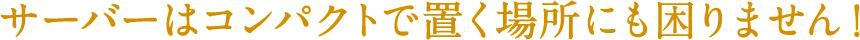 サーバーはコンパクトで置く場所にも困りません！