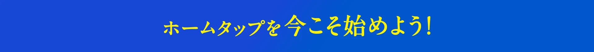 ホームタップを今こそ始めよう!