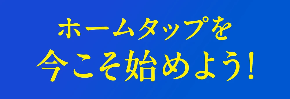 ホームタップを今こそ始めよう!